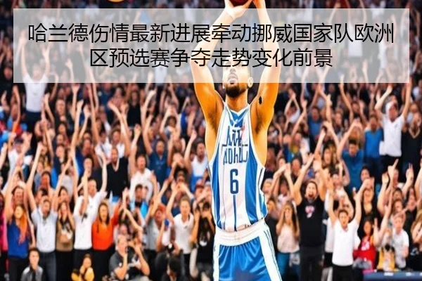 哈兰德伤情最新进展牵动挪威国家队欧洲区预选赛争夺走势变化前景