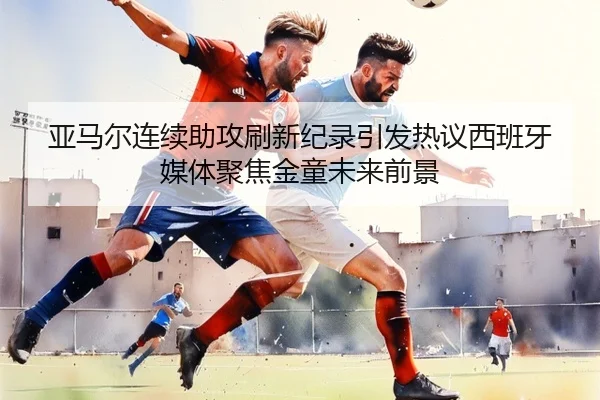 亚马尔连续助攻刷新纪录引发热议西班牙媒体聚焦金童未来前景
